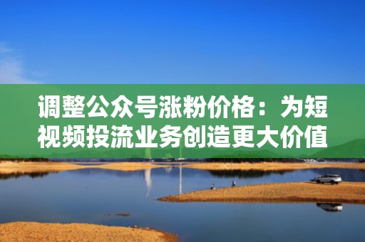 调整公众号涨粉价格:为短视频投流业务创造更大价值 调整公众号涨粉价格:为短视频投流业务创造更大价值