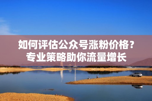 如何评估公众号涨粉价格?专业策略助你流量增长 如何评估公众号涨粉价格?专业策略助你流量增长
