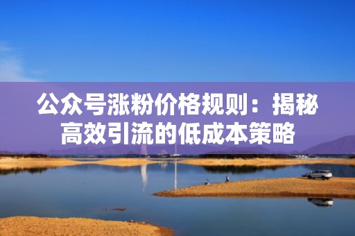 公众号涨粉价格规则：揭秘高效引流的低成本策略