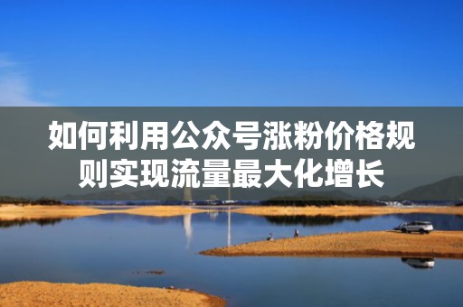 如何利用公众号涨粉价格规则实现流量最大化增长 如何利用公众号涨粉价格规则实现流量最大化增长