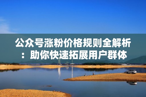 公众号涨粉价格规则全解析：助你快速拓展用户群体