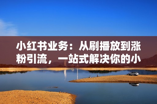 小红书业务：从刷播放到涨粉引流，一站式解决你的小红书营销烦恼！