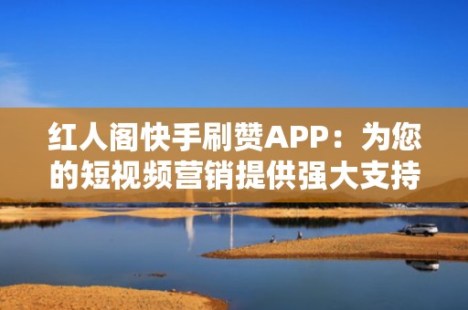 红人阁快手刷赞APP：为您的短视频营销提供强大支持
