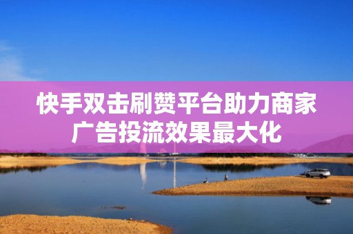 快手双击刷赞平台助力商家广告投流效果最大化 快手双击刷赞平台助力商家广告投流效果最大化