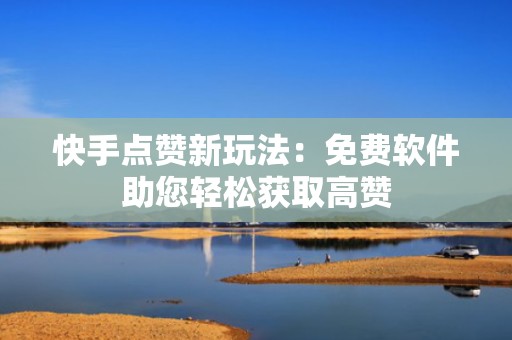 快手点赞新玩法：免费软件助您轻松获取高赞