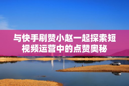 与快手刷赞小赵一起探索短视频运营中的点赞奥秘