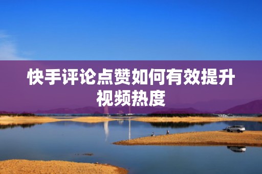 快手评论点赞如何有效提升视频热度 快手评论点赞如何有效提升视频热度