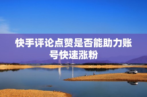 快手评论点赞是否能助力账号快速涨粉 快手评论点赞是否能助力账号快速涨粉