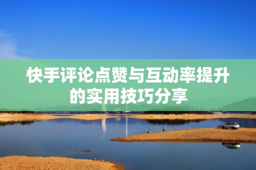 快手评论点赞与互动率提升的实用技巧分享