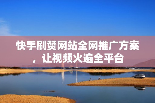 快手刷赞网站全网推广方案,让视频火遍全平台 快手刷赞网站全网推广方案,让视频火遍全平台