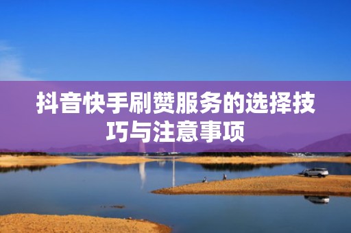 抖音快手刷赞服务的选择技巧与注意事项