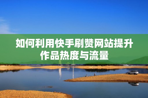 如何利用快手刷赞网站提升作品热度与流量 如何利用快手刷赞网站提升作品热度与流量