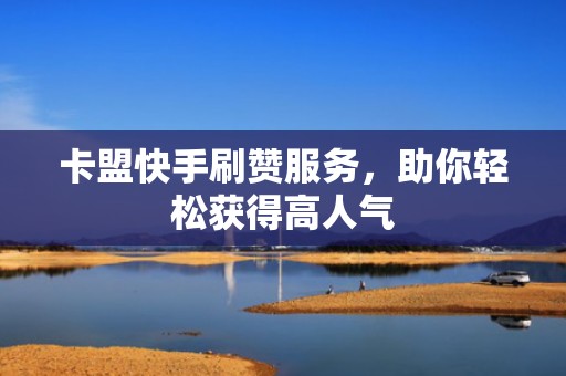 卡盟快手刷赞服务，助你轻松获得高人气