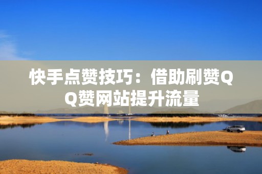 快手点赞技巧:借助刷赞QQ赞网站提升流量 快手点赞技巧:借助刷赞QQ赞网站提升流量