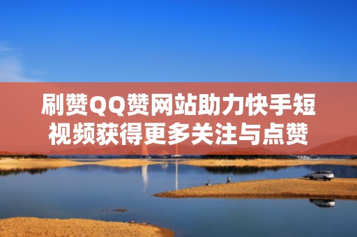 刷赞QQ赞网站助力快手短视频获得更多关注与点赞 刷赞QQ赞网站助力快手短视频获得更多关注与点赞