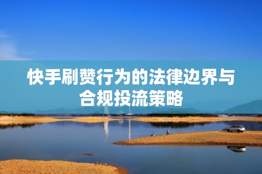 快手刷赞行为的法律边界与合规投流策略 快手刷赞行为的法律边界与合规投流策略