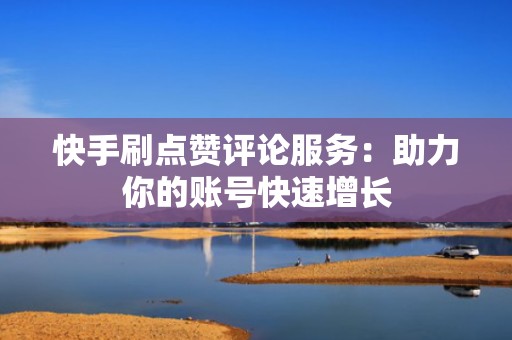 快手刷点赞评论服务：助力你的账号快速增长