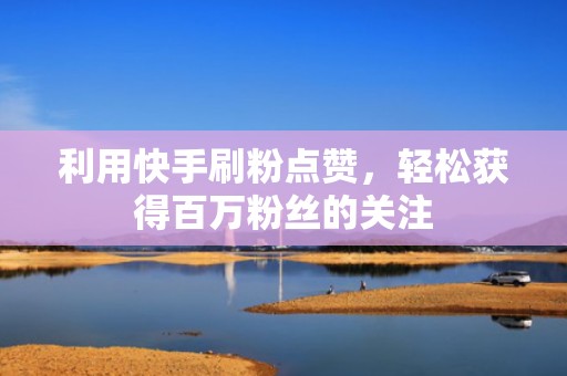 利用快手刷粉点赞,轻松获得百万粉丝的关注 利用快手刷粉点赞,轻松获得百万粉丝的关注