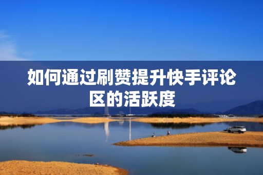 如何通过刷赞提升快手评论区的活跃度 如何通过刷赞提升快手评论区的活跃度