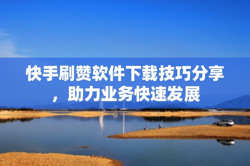 快手刷赞软件下载技巧分享,助力业务快速发展 快手刷赞软件下载技巧分享,助力业务快速发展