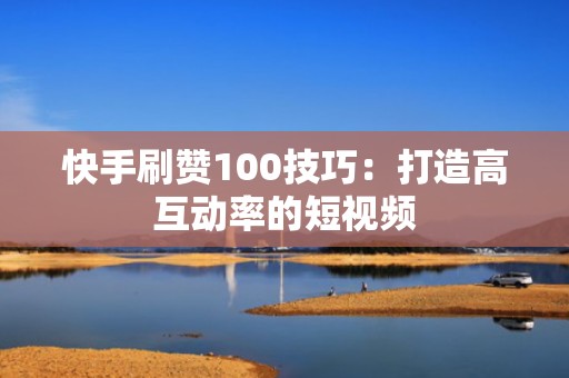 快手刷赞100技巧：打造高互动率的短视频