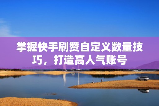 掌握快手刷赞自定义数量技巧，打造高人气账号