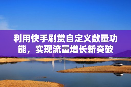 利用快手刷赞自定义数量功能，实现流量增长新突破