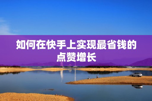 如何在快手上实现最省钱的点赞增长 如何在快手上实现最省钱的点赞增长