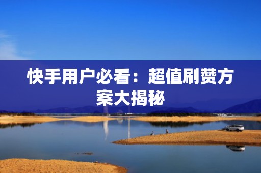 快手用户必看：超值刷赞方案大揭秘