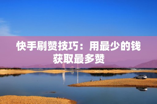 快手刷赞技巧：用最少的钱获取最多赞