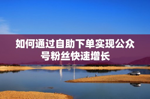 如何通过自助下单实现公众号粉丝快速增长 如何通过自助下单实现公众号粉丝快速增长