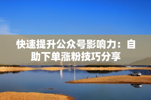快速提升公众号影响力:自助下单涨粉技巧分享 快速提升公众号影响力:自助下单涨粉技巧分享