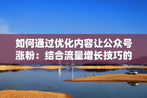 如何通过优化内容让公众号涨粉：结合流量增长技巧的全面指南