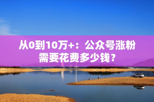 从0到10万+:公众号涨粉需要花费多少钱? 从0到10万+:公众号涨粉需要花费多少钱?