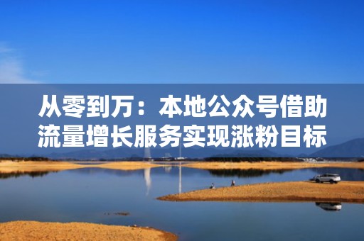 从零到万:本地公众号借助流量增长服务实现涨粉目标 从零到万:本地公众号借助流量增长服务实现涨粉目标