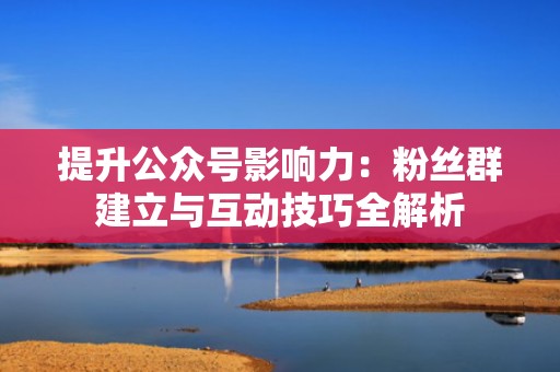 提升公众号影响力：粉丝群建立与互动技巧全解析