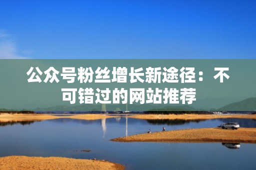 公众号粉丝增长新途径:不可错过的网站推荐 公众号粉丝增长新途径:不可错过的网站推荐