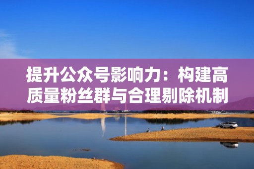 提升公众号影响力：构建高质量粉丝群与合理剔除机制