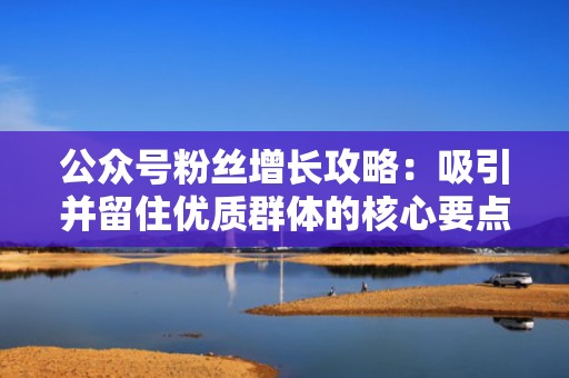 公众号粉丝增长攻略：吸引并留住优质群体的核心要点