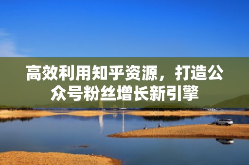 高效利用知乎资源,打造公众号粉丝增长新引擎 高效利用知乎资源,打造公众号粉丝增长新引擎