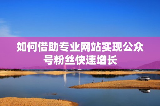 如何借助专业网站实现公众号粉丝快速增长 如何借助专业网站实现公众号粉丝快速增长