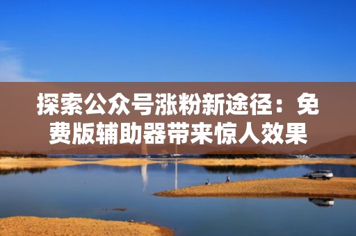探索公众号涨粉新途径:免费版辅助器带来惊人效果 探索公众号涨粉新途径:免费版辅助器带来惊人效果