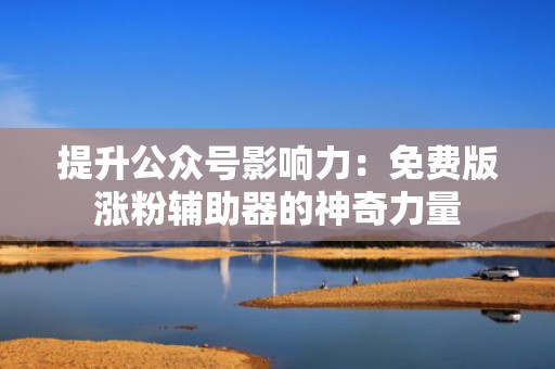 提升公众号影响力:免费版涨粉辅助器的神奇力量 提升公众号影响力:免费版涨粉辅助器的神奇力量