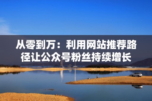 从零到万：利用网站推荐路径让公众号粉丝持续增长