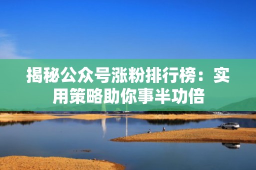 揭秘公众号涨粉排行榜:实用策略助你事半功倍 揭秘公众号涨粉排行榜:实用策略助你事半功倍