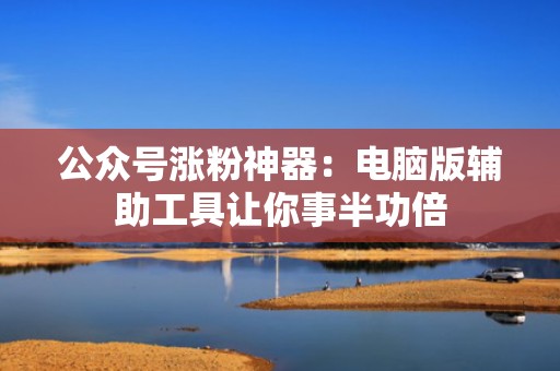 公众号涨粉神器：电脑版辅助工具让你事半功倍