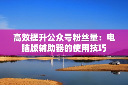 高效提升公众号粉丝量:电脑版辅助器的使用技巧 高效提升公众号粉丝量:电脑版辅助器的使用技巧