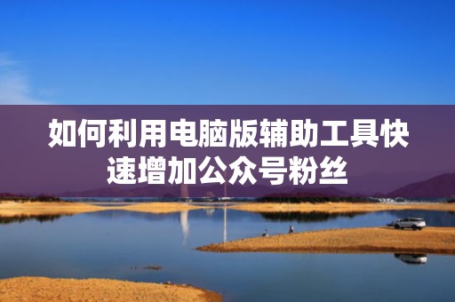 如何利用电脑版辅助工具快速增加公众号粉丝