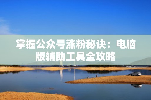 掌握公众号涨粉秘诀：电脑版辅助工具全攻略