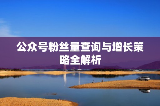 公众号粉丝量查询与增长策略全解析 公众号粉丝量查询与增长策略全解析